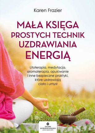 Mała księga prostych technik uzdrawiania energią. Litoterapia, medytacja, aromaterapia, reiki, opukiwanie i inne bezpieczne praktyki, które uzdrawiają