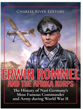 Erwin Rommel and the Afrika Korps: The History of Nazi Germany's Most Famous Commander and Army During World War II