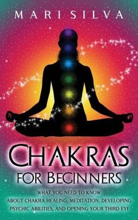 Chakras for Beginners: What You Need to Know About Chakra Healing, Meditation, Developing Psychic Abilities, and Opening Your Third Eye