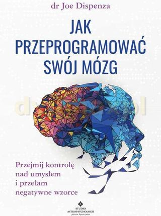 Jak przeprogramować swój mózg. Przejmij kontrolę nad umysłem i przełam negatywne wzorce