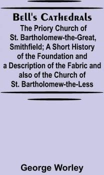 Bell'S Cathedrals; The Priory Church Of St. Bartholomew-The-Great, Smithfield; A Short History Of The Foundation And A Description Of The Fabric And A