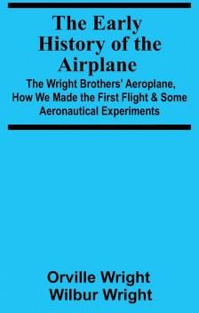 Early History of the Airplane; The Wright Brothers' Aeroplane, How We Made the First Flight & Some Aeronautical Experiments
