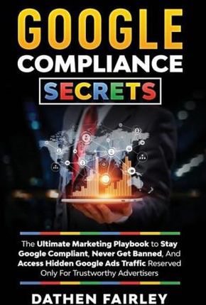 Google Compliance Secrets: The Ultimate Marketing Playbook To Stay Google Compliant, Never Get Banned, And Access Hidden Google Ads Traffic Reser