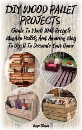 DIY Wood Pallet Projects: Guide To Work With Recycled Wooden Pallets And Amazing Way To Use It To Decorate Your Home: (Household Hacks, DIY Proj