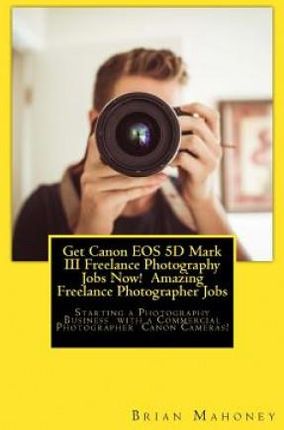 Get Canon EOS 5d Mark III Freelance Photography Jobs Now! Amazing Freelance Photographer Jobs: Starting a Photography Business with a Commercial Photo