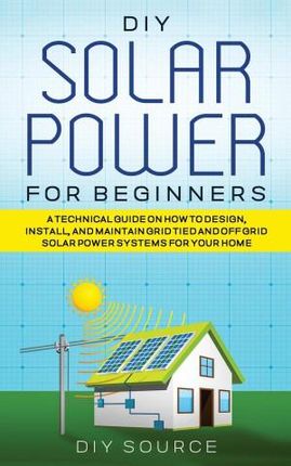 DIY SOLAR POWER FOR BEGINNERS, A TECHNICAL GUIDE ON HOW TO DESIGN, INSTALL, AND MAINTAIN GRID-TIED AND OFF-GRID SOLAR POWER SYSTEMS FOR YOUR HOME
