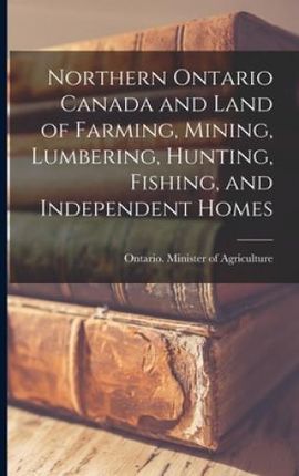 Northern Ontario Canada and Land of Farming, Mining, Lumbering, Hunting, Fishing, and Independent Homes