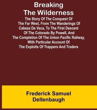 Breaking the Wilderness; The Story of the Conquest of the Far West, From the Wanderings of Cabeza de Vaca, to the First Descent of the Colorado by Pow