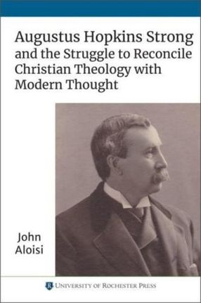 Augustus Hopkins Strong and the Struggle to Reconcile Christian Theology with Modern Thought Aloisi, John