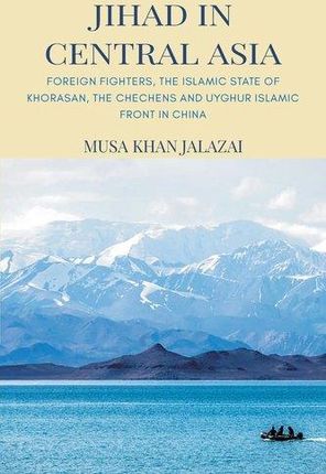 Jihad in Central Asia: Foreign Fighters, the Islamic State of Khorasan, the Chechens and Uyghur Islamic Front in China Jalalzai, Musa Khan