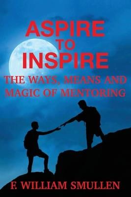 Aspire to Inspire The Ways, Means and Magic of Mentoring (Smullen F. William)