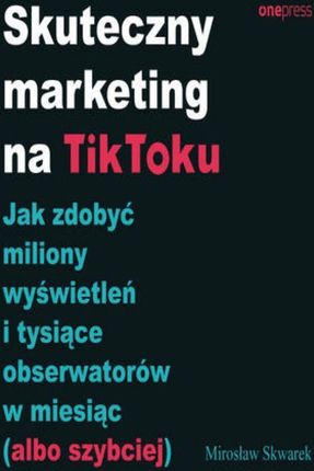 Skuteczny marketing na TikToku. Jak zdobyć miliony wyświetleń i tysiące obserwatorów w miesiąc (albo szybciej)