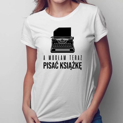 A mogłam teraz pisać książkę - damska koszulka z nadrukiem dla pisarki