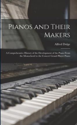 Pianos and Their Makers: A Comprehensive History of the Development of the Piano From the Monochord to the Concert Grand Player Piano