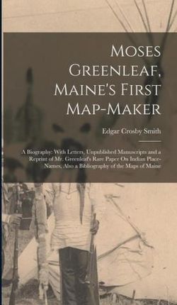 Moses Greenleaf, Maine's First Map-Maker: A Biography: With Letters, Unpublished Manuscripts and a Reprint of Mr. Greenleaf's Rare Paper On
