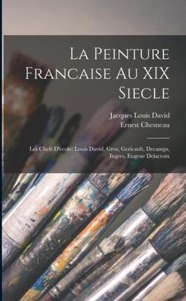 La Peinture Francaise Au XIX Siecle: Les Chefs D'ecole: Louis David, Gros, Gericault, Decamps, Ingres, Eugene Delacroix