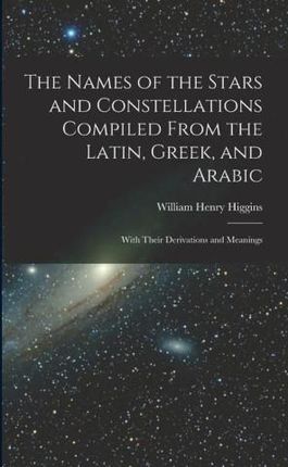 The Names of the Stars and Constellations Compiled From the Latin, Greek, and Arabic: With Their Derivations and Meanings