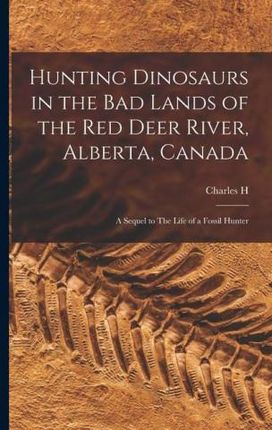 Hunting Dinosaurs in the bad Lands of the Red Deer River, Alberta, Canada; a Sequel to The Life of a Fossil Hunter