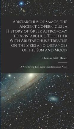 Aristarchus of Samos, the Ancient Copernicus; a History of Greek Astronomy to Aristarchus, Together With Aristarchus's Treatise on the Sizes and