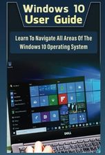 Windows 10 User Guide: Learn To Navigate All Areas Of The Windows 10 Operating System 