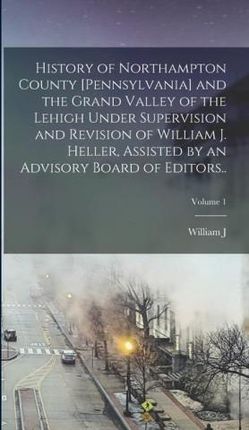History of Northampton County [Pennsylvania] and the Grand Valley of the Lehigh Under Supervision and Revision of William J. Heller, Assisted by an Ad
