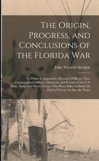 The Origin, Progress, and Conclusions of the Florida War: To Which Is Appended a Record of Officers, Non-Commissioned Officers, Musicians, and Private