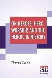 On Heroes, Hero-Worship, And The Heroic In History - Thomas Carlyle