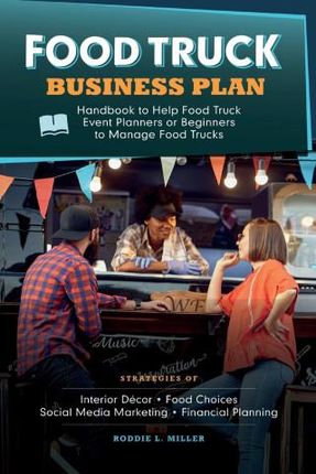 Food Truck Business Plan Handbook to Help Food Truck Event Planners or Beginners to Manage Food Trucks. Strategies of Interior Décor, Food Choices, So