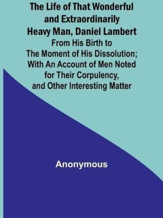 The Life of That Wonderful and Extraordinarily Heavy Man, Daniel Lambert: From His Birth to the Moment of His Dissolution; With an Account of Men Note