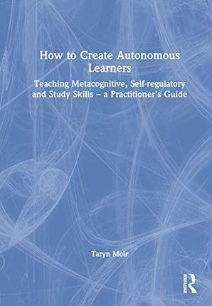 How to Create Autonomous Learners: Teaching Metacognitive, Self-regulatory and Study Skills – a Practitioner’s Guide