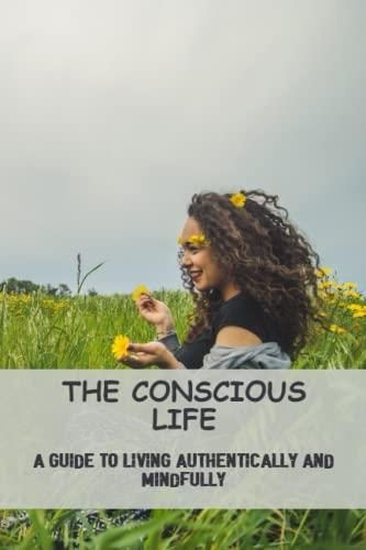 The Conscious Life: A Guide To Living Authentically And Mindfully ...
