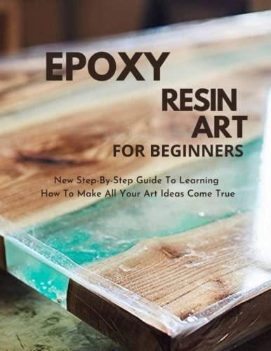 Epoxy Resin Art For Beginners 2023 2024 Step By Step Guide To Learning   I Epoxy Resin Art For Beginners 2023 2024 Step By Step Guide To Learning How To Make All Your Art Ideas Come True Guide To Making Tables Lamps Jewe 