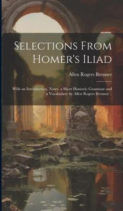 Selections From Homer's Iliad: With an Introduction, Notes, a Short Homeric Grammar and a Vocabulary by Allen Rogers Brenner ..