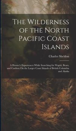 The Wilderness of the North Pacific Coast Islands: A Hunter's Experiences While Searching for Wapiti, Bears, and Caribou On the Larger Coast Isla