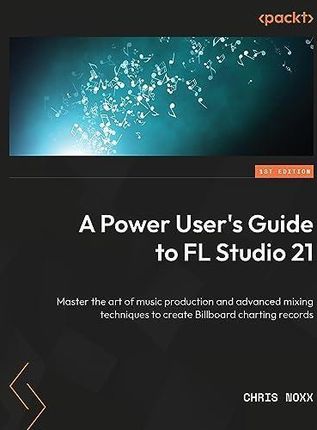 A Power User&apos;s Guide to FL Studio 21: Master the art of music production and advanced mixing techniques to create Billboard-charting records