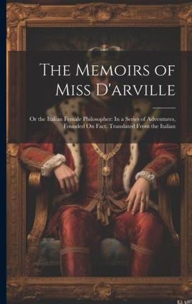 The Memoirs of Miss D'arville: Or the Italian Female Philosopher: In a Series of Adventures, Founded On Fact. Translated From the Italian
