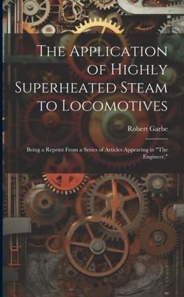 The Application of Highly Superheated Steam to Locomotives: Being a Reprint From a Series of Articles Appearing in "The Engineer,"