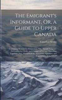 The Emigrant's Informant, Or, a Guide to Upper Canada: Containing Reasons for Emigration, Who Should Emigrate, Necessaries for Outfit, and Charge