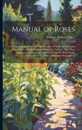 Manual of Roses: Comprising the Most Complete History of the Rose, Including Every Class and All the Most Admirable Varieties That Have