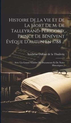 Histoire De La Vie Et De La Mort De M. De Talleyrand-périgord, Prince De Bénévent Év?que D'autun En 1788 ...: Avec Un Grand Nombre De Documents E