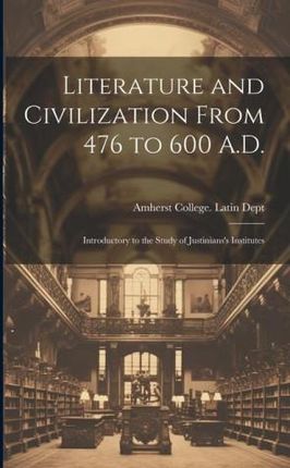 Literature and Civilization From 476 to 600 A.D.: Introductory to the Study of Justinians's Institutes