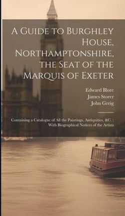 A Guide to Burghley House, Northamptonshire, the Seat of the Marquis of Exeter: Containing a Catalogue of All the Paintings, Antiquities, &c.: With Bi