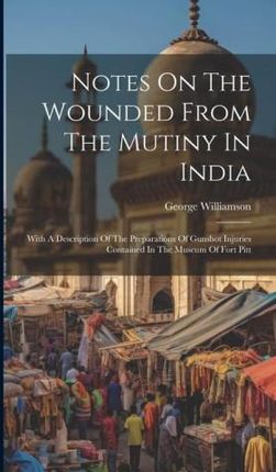 Notes On The Wounded From The Mutiny In India: With A Description Of The Preparations Of Gunshot Injuries Contained In The Museum Of Fort Pitt