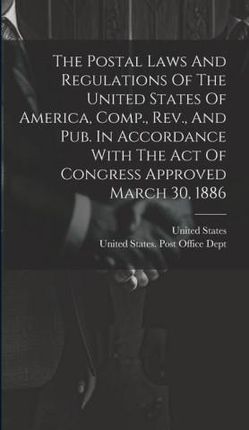 The Postal Laws And Regulations Of The United States Of America, Comp., Rev., And Pub. In Accordance With The Act Of Congress Approved March 30, 1886