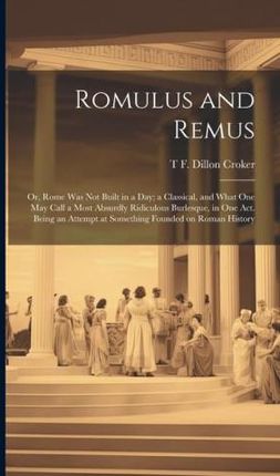 Romulus and Remus; or, Rome was not Built in a day; a Classical, and What one may Call a Most Absurdly Ridiculous Burlesque, in one act. Being an Atte