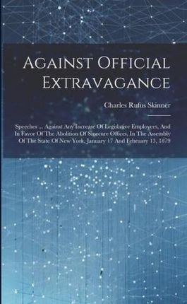 Against Official Extravagance: Speeches ... Against Any Increase Of Legislative Employees, And In Favor Of The Abolition Of Sinecure Offices, In The