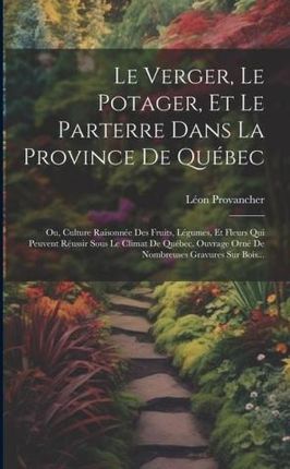 Le Verger, Le Potager, Et Le Parterre Dans La Province De Québec: Ou, Culture Raisonnée Des Fruits, Légumes, Et Fleurs Qui Peuvent Réussir Sous Le Cli