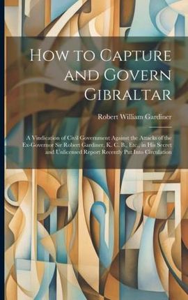 How to Capture and Govern Gibraltar: A Vindication of Civil Government Against the Attacks of the Ex-Governor Sir Robert Gardiner, K. C. B., Etc., in
