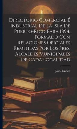 Directorio comercial e&#769; industrial de la isla de Puerto-Rico para 1894. Formado con relaciones oficiales remitidas por los sres. alcaldes municip