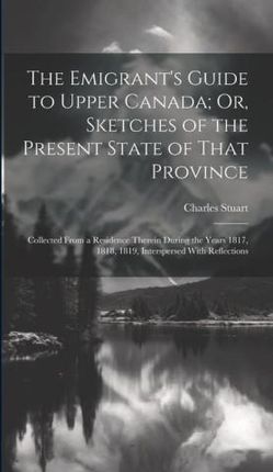 The Emigrant's Guide to Upper Canada; Or, Sketches of the Present State of That Province: Collected From a Residence Therein During the Years 181
